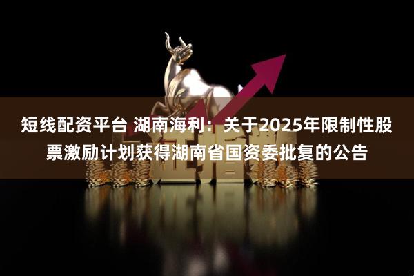 短线配资平台 湖南海利：关于2025年限制性股票激励计划获得湖南省国资委批复的公告