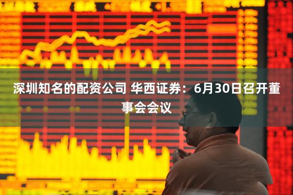 深圳知名的配资公司 华西证券：6月30日召开董事会会议
