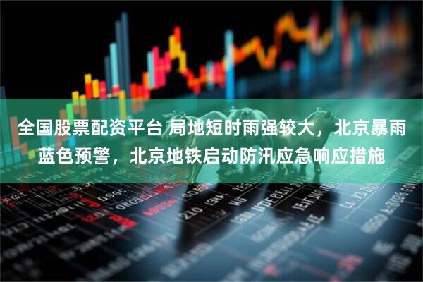 全国股票配资平台 局地短时雨强较大，北京暴雨蓝色预警，北京地铁启动防汛应急响应措施