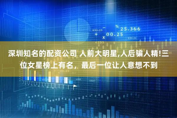 深圳知名的配资公司 人前大明星,人后骗人精!三位女星榜上有名，最后一位让人意想不到