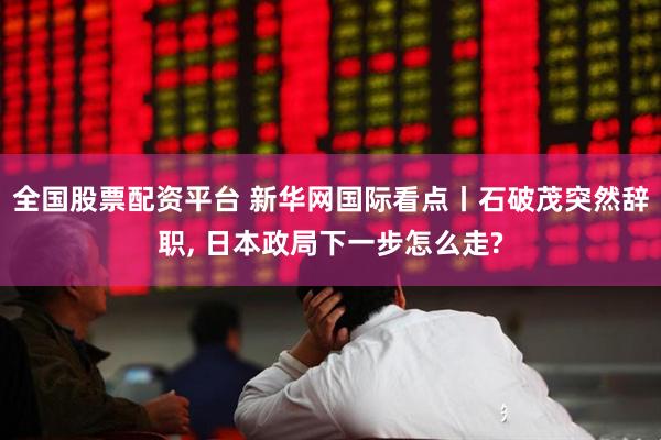 全国股票配资平台 新华网国际看点丨石破茂突然辞职, 日本政局下一步怎么走?