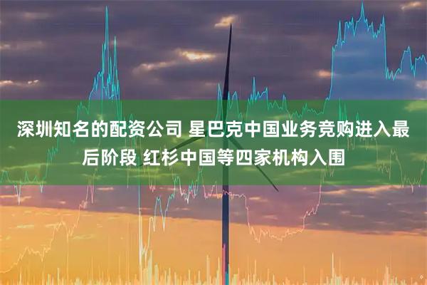 深圳知名的配资公司 星巴克中国业务竞购进入最后阶段 红杉中国等四家机构入围
