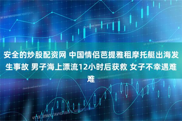 安全的炒股配资网 中国情侣芭提雅租摩托艇出海发生事故 男子海上漂流12小时后获救 女子不幸遇难