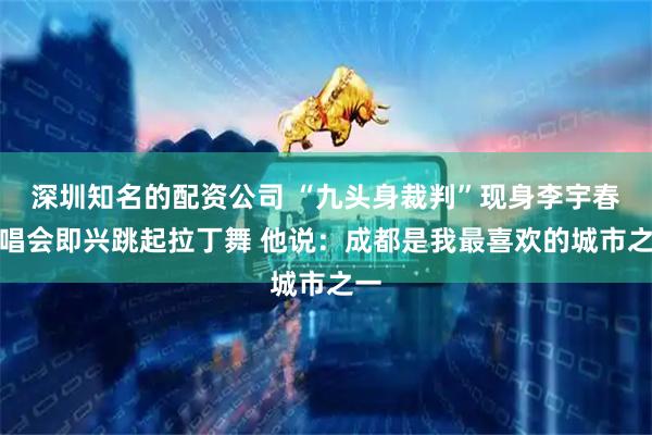 深圳知名的配资公司 “九头身裁判”现身李宇春演唱会即兴跳起拉丁舞 他说：成都是我最喜欢的城市之一