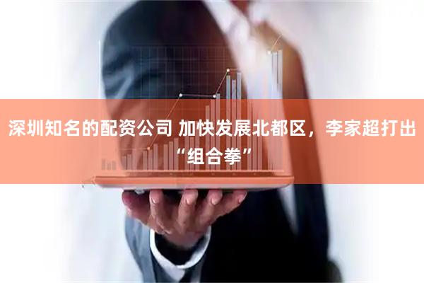 深圳知名的配资公司 加快发展北都区，李家超打出“组合拳”