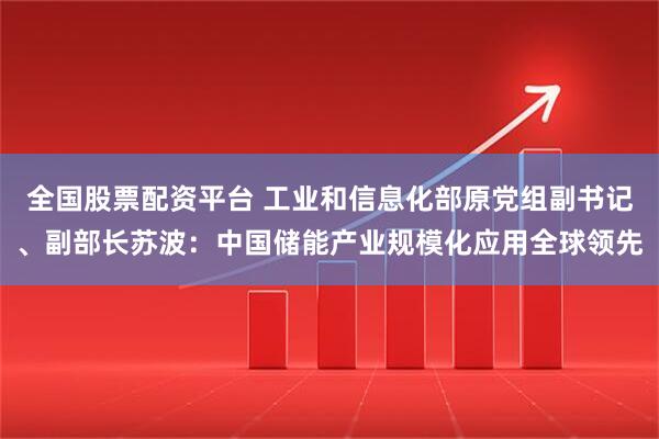 全国股票配资平台 工业和信息化部原党组副书记、副部长苏波：中国储能产业规模化应用全球领先