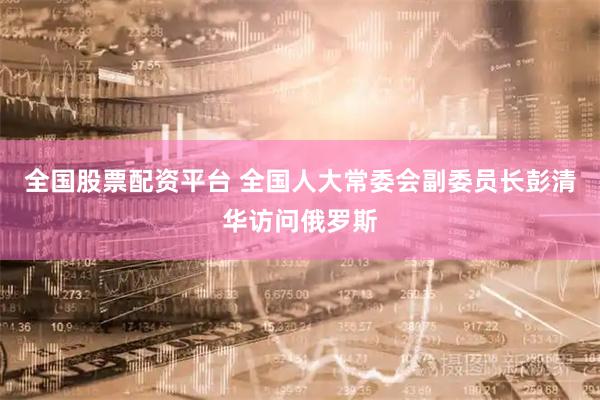 全国股票配资平台 全国人大常委会副委员长彭清华访问俄罗斯