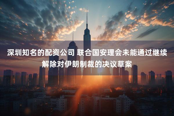 深圳知名的配资公司 联合国安理会未能通过继续解除对伊朗制裁的决议草案