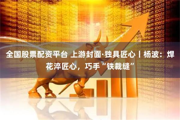 全国股票配资平台 上游封面·独具匠心丨杨波：焊花淬匠心，巧手“铁裁缝”