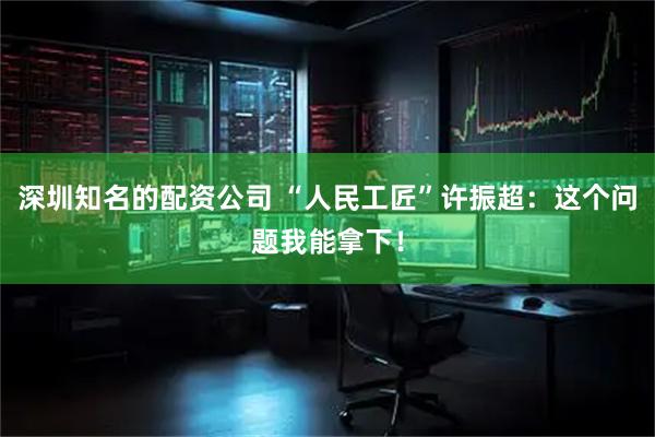 深圳知名的配资公司 “人民工匠”许振超：这个问题我能拿下！