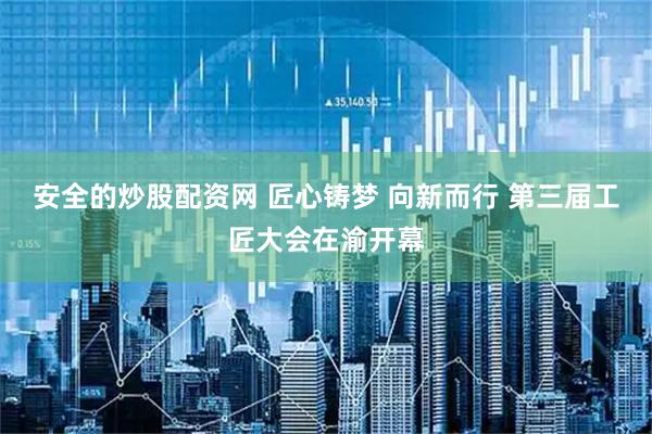 安全的炒股配资网 匠心铸梦 向新而行 第三届工匠大会在渝开幕